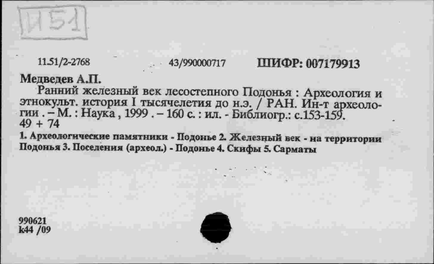 ﻿1151/2-2768	43/990000717 ШИФР: 007179913
Медведев АЛ.
Ранний железный век лесостепного Подонья : Археология и этнокульт, история I тысячелетия до н.э. / РАН. Ин-т археологии . - М. : Наука, 1999 . - 160 с. : ил. - Библиогр.: с.153-159. 49 + 74
1. Археологические памятники - Подонье 2. Железный век - на территории Подонья 3. Поселения (археол.) - Подонье 4. Скифы 5. Сарматы
990621 к44 /09